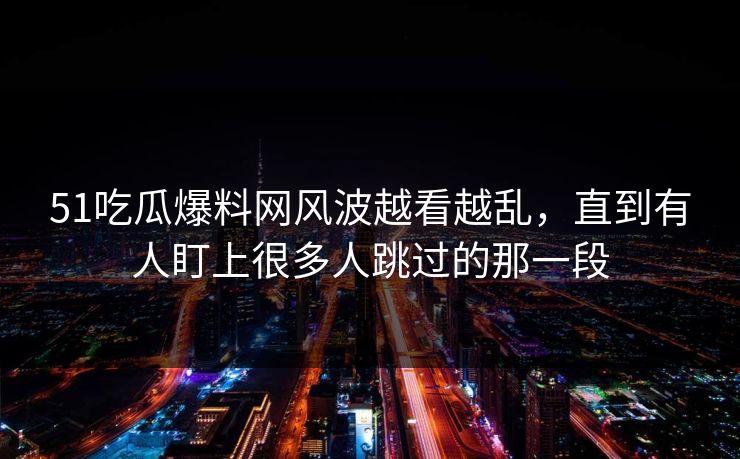 51吃瓜爆料网风波越看越乱，直到有人盯上很多人跳过的那一段