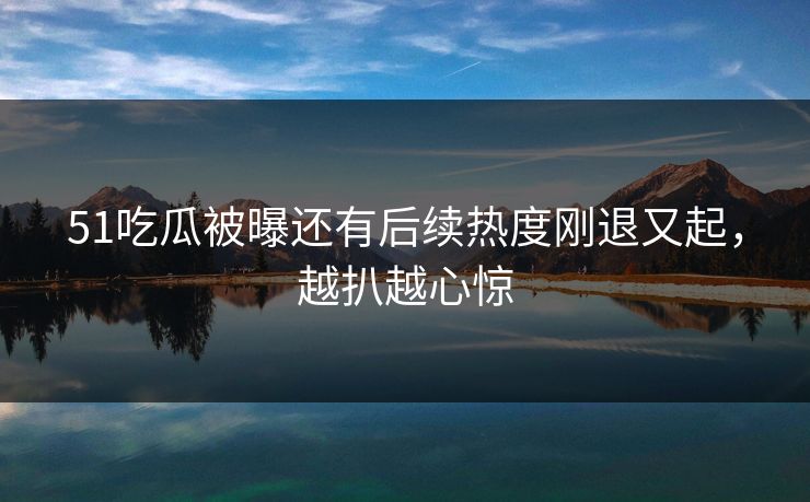 51吃瓜被曝还有后续热度刚退又起，越扒越心惊