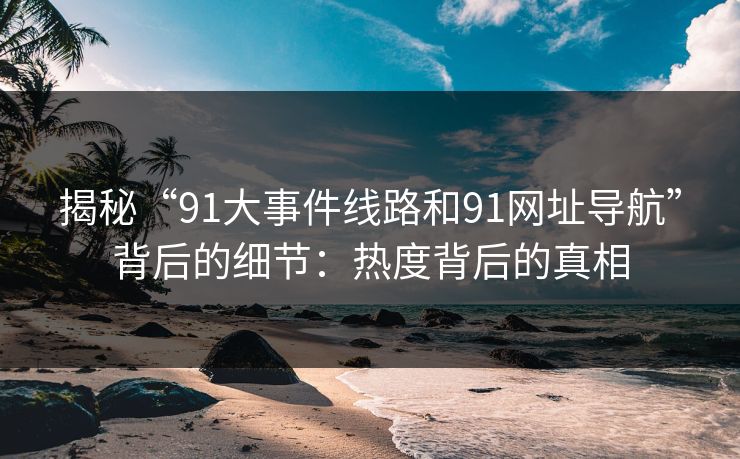 揭秘“91大事件线路和91网址导航”背后的细节：热度背后的真相