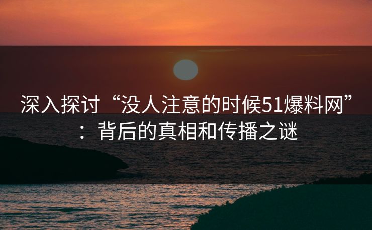 深入探讨“没人注意的时候51爆料网”：背后的真相和传播之谜