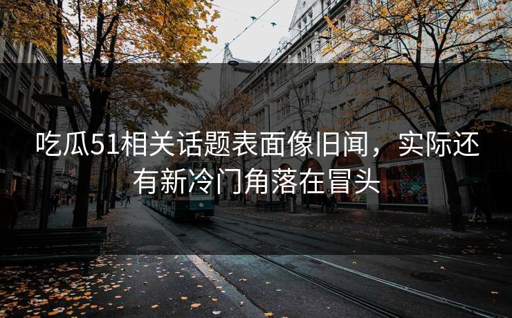 吃瓜51相关话题表面像旧闻，实际还有新冷门角落在冒头