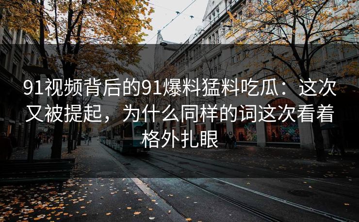91视频背后的91爆料猛料吃瓜：这次又被提起，为什么同样的词这次看着格外扎眼