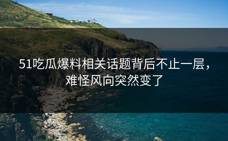 51吃瓜爆料相关话题背后不止一层，难怪风向突然变了