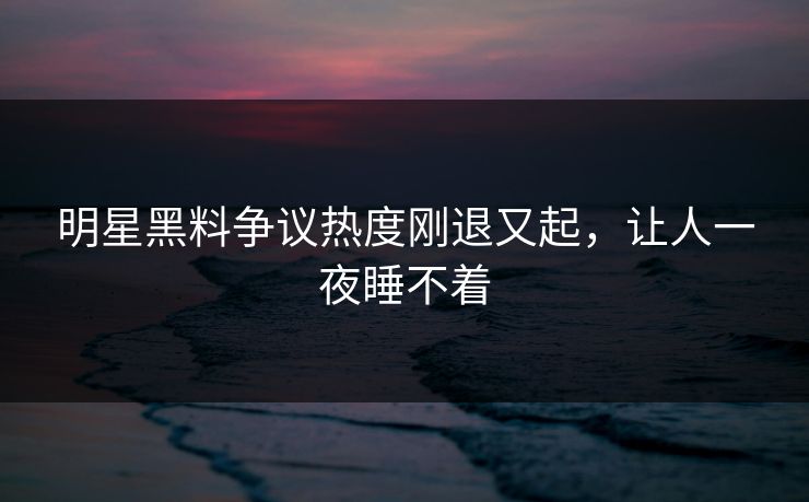 明星黑料争议热度刚退又起，让人一夜睡不着