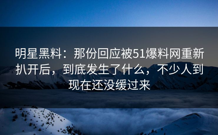 明星黑料：那份回应被51爆料网重新扒开后，到底发生了什么，不少人到现在还没缓过来
