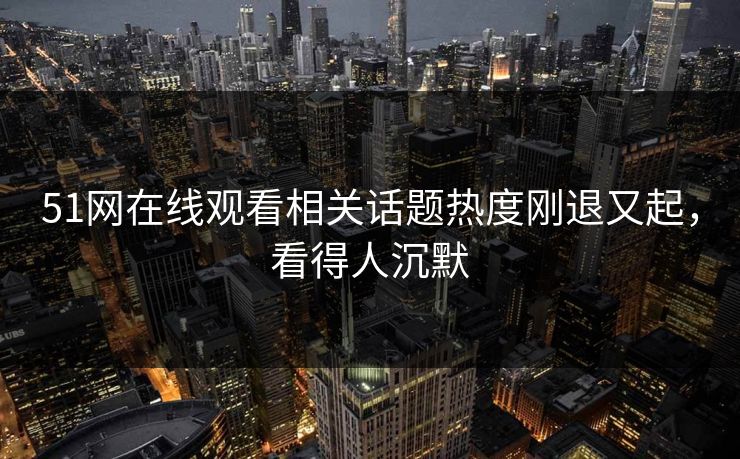 51网在线观看相关话题热度刚退又起,看得人沉默 51网在线观看相关话题热度刚退又起,看得人沉默