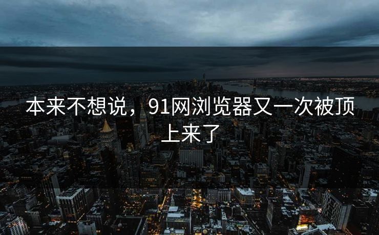本来不想说,91网浏览器又一次被顶上来了 本来不想说,91网浏览器又一次被顶上来了