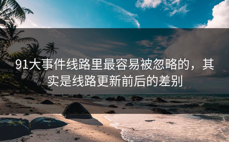 91大事件线路里最容易被忽略的,其实是线路更新前后的差别 91大事件线路里最容易被忽略的,其实是线路更新前后的差别