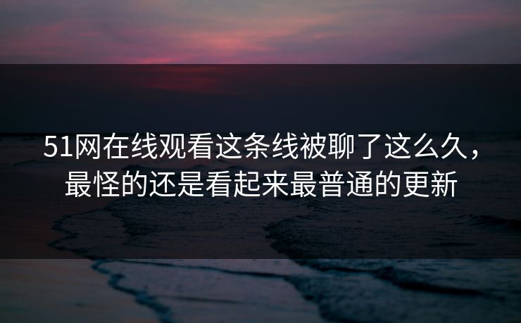 51网在线观看这条线被聊了这么久，最怪的还是看起来最普通的更新