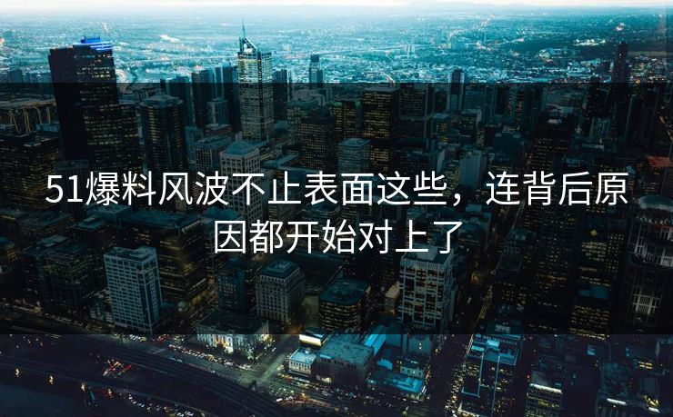 51爆料风波不止表面这些，连背后原因都开始对上了