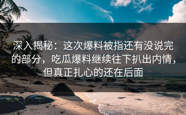 深入揭秘：这次爆料被指还有没说完的部分，吃瓜爆料继续往下扒出内情，但真正扎心的还在后面