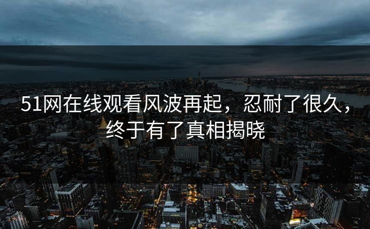 51网在线观看风波再起，忍耐了很久，终于有了真相揭晓