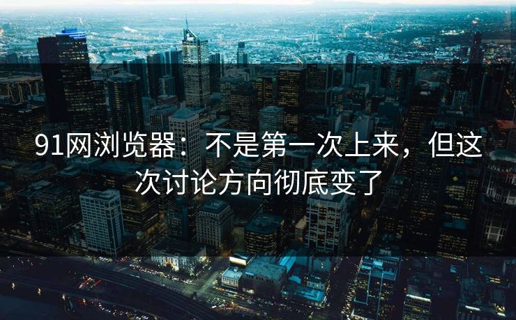91网浏览器：不是第一次上来，但这次讨论方向彻底变了