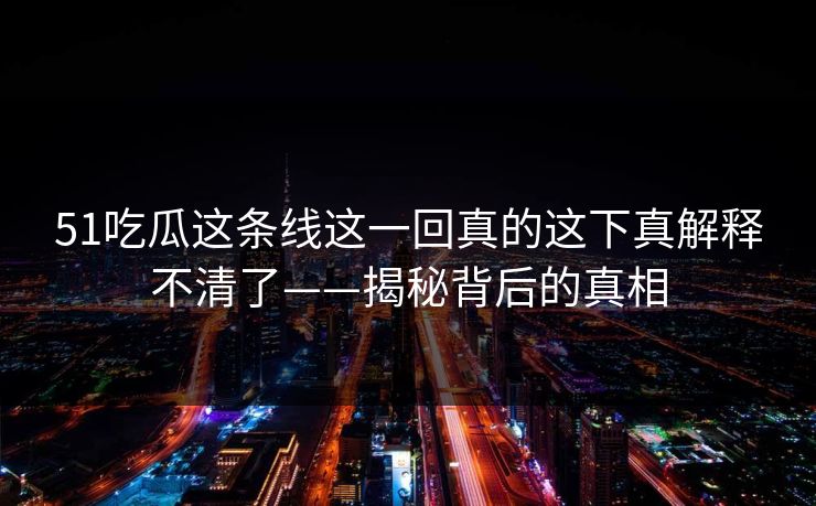 51吃瓜这条线这一回真的这下真解释不清了——揭秘背后的真相 51吃瓜这条线这一回真的这下真解释不清了——揭秘背后的真相