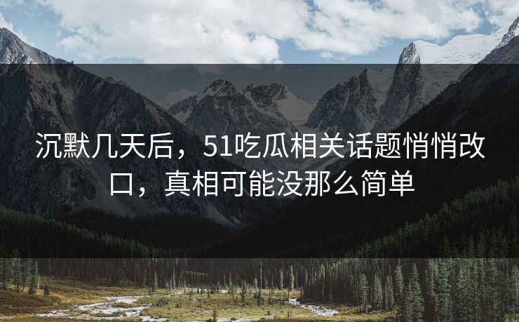 沉默几天后，51吃瓜相关话题悄悄改口，真相可能没那么简单