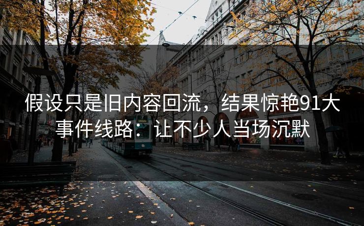 假设只是旧内容回流，结果惊艳91大事件线路：让不少人当场沉默