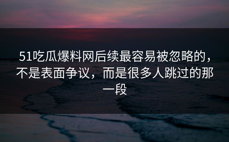 51吃瓜爆料网后续最容易被忽略的，不是表面争议，而是很多人跳过的那一段