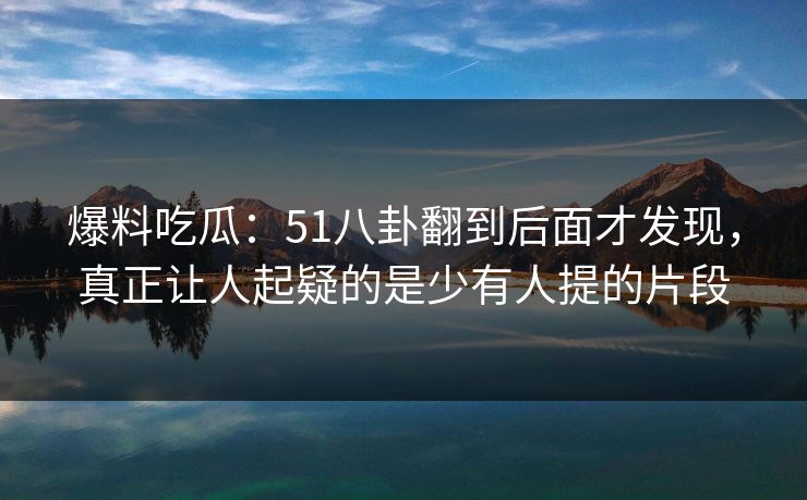 爆料吃瓜：51八卦翻到后面才发现，真正让人起疑的是少有人提的片段