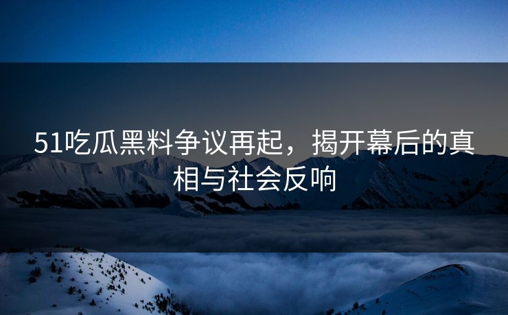 51吃瓜黑料争议再起，揭开幕后的真相与社会反响