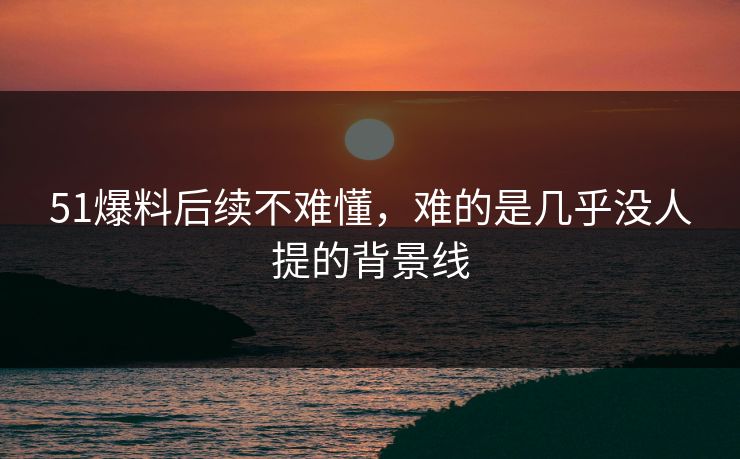 51爆料后续不难懂，难的是几乎没人提的背景线