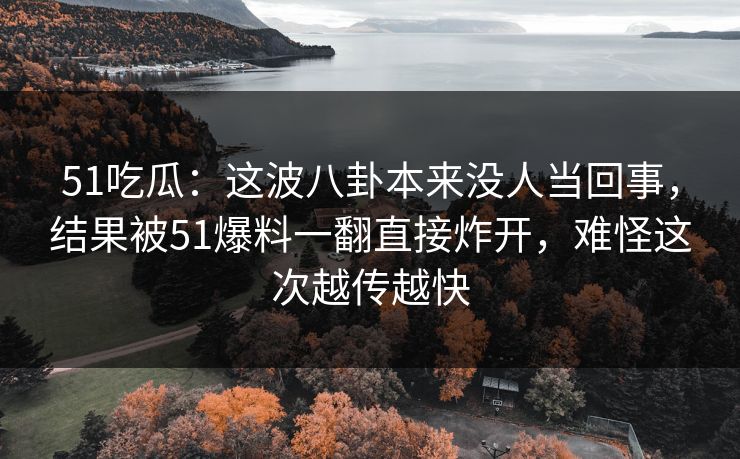 51吃瓜：这波八卦本来没人当回事，结果被51爆料一翻直接炸开，难怪这次越传越快