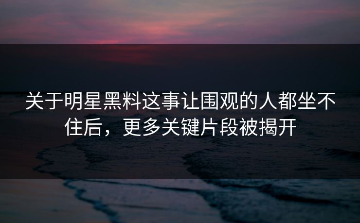 关于明星黑料这事让围观的人都坐不住后，更多关键片段被揭开
