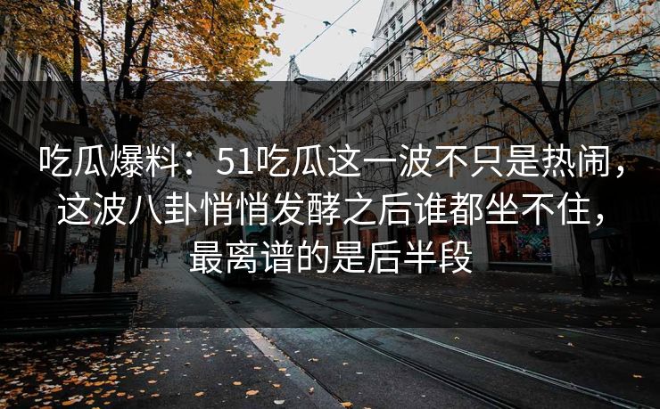 吃瓜爆料：51吃瓜这一波不只是热闹，这波八卦悄悄发酵之后谁都坐不住，最离谱的是后半段