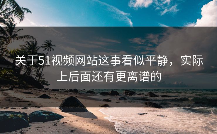关于51视频网站这事看似平静，实际上后面还有更离谱的