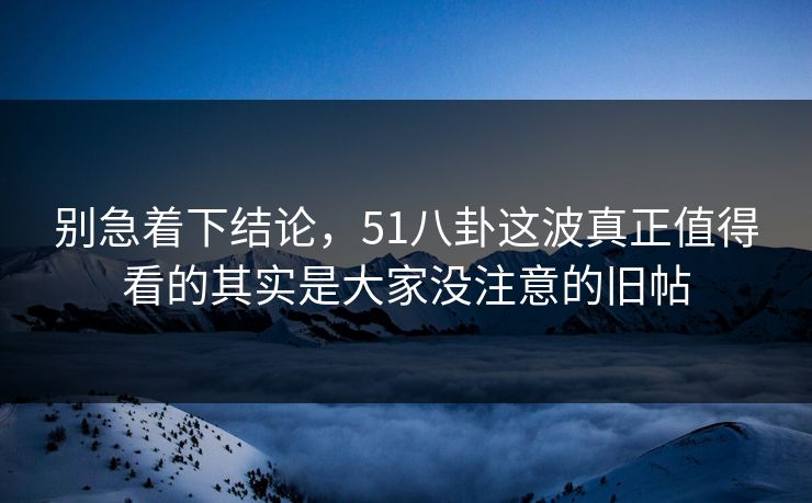 别急着下结论，51八卦这波真正值得看的其实是大家没注意的旧帖