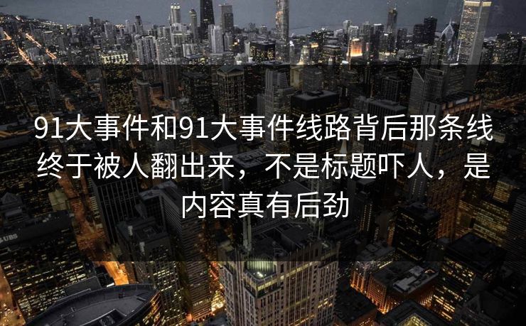 91大事件和91大事件线路背后那条线终于被人翻出来，不是标题吓人，是内容真有后劲