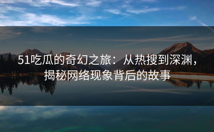 51吃瓜的奇幻之旅：从热搜到深渊，揭秘网络现象背后的故事