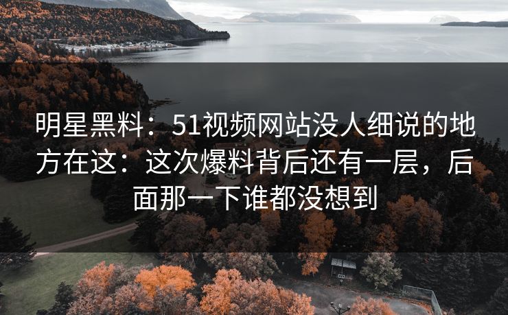 明星黑料：51视频网站没人细说的地方在这：这次爆料背后还有一层，后面那一下谁都没想到