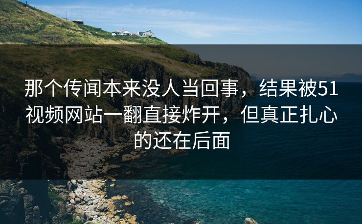 那个传闻本来没人当回事，结果被51视频网站一翻直接炸开，但真正扎心的还在后面