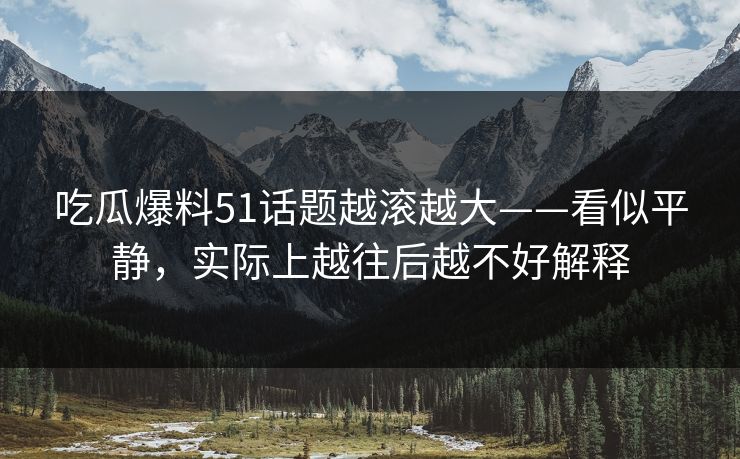 吃瓜爆料51话题越滚越大——看似平静，实际上越往后越不好解释