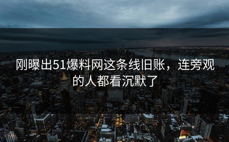 刚曝出51爆料网这条线旧账，连旁观的人都看沉默了