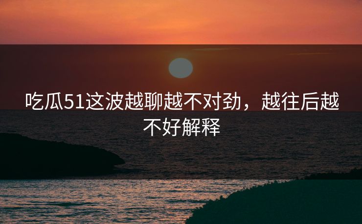 吃瓜51这波越聊越不对劲，越往后越不好解释