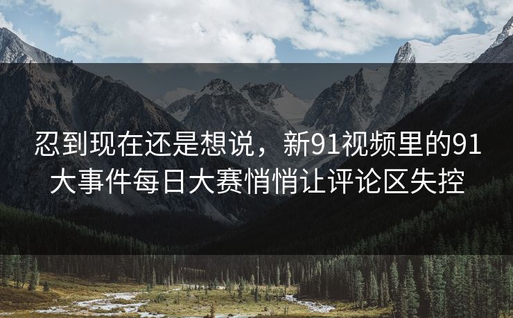 忍到现在还是想说，新91视频里的91大事件每日大赛悄悄让评论区失控