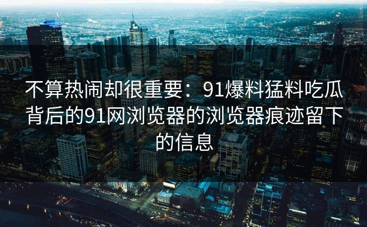 不算热闹却很重要：91爆料猛料吃瓜背后的91网浏览器的浏览器痕迹留下的信息