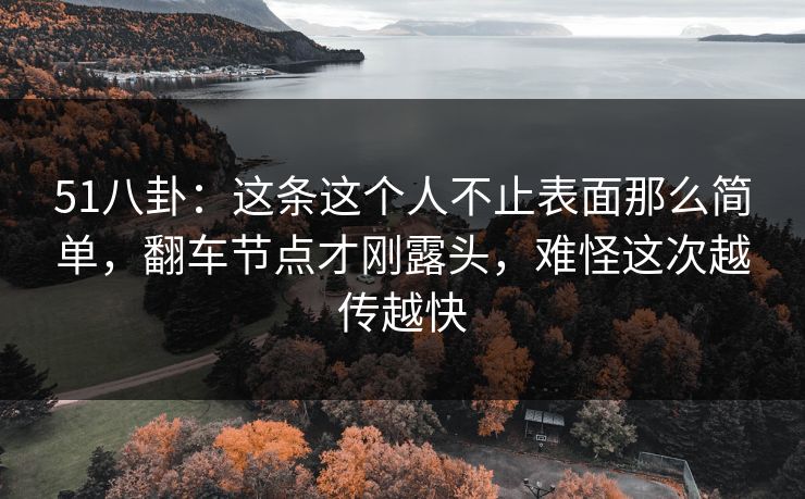 51八卦：这条这个人不止表面那么简单，翻车节点才刚露头，难怪这次越传越快