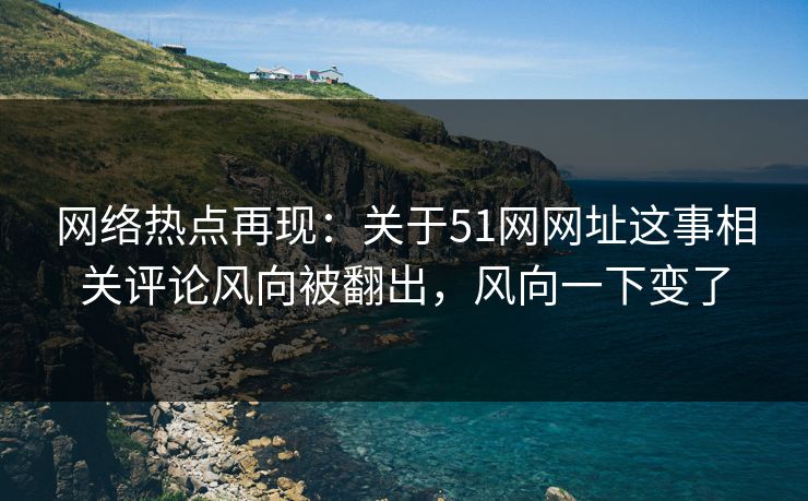 网络热点再现：关于51网网址这事相关评论风向被翻出，风向一下变了