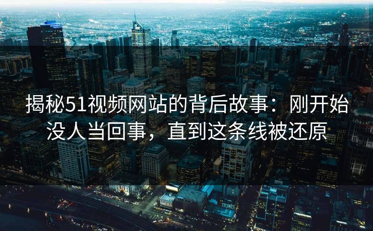 揭秘51视频网站的背后故事：刚开始没人当回事，直到这条线被还原