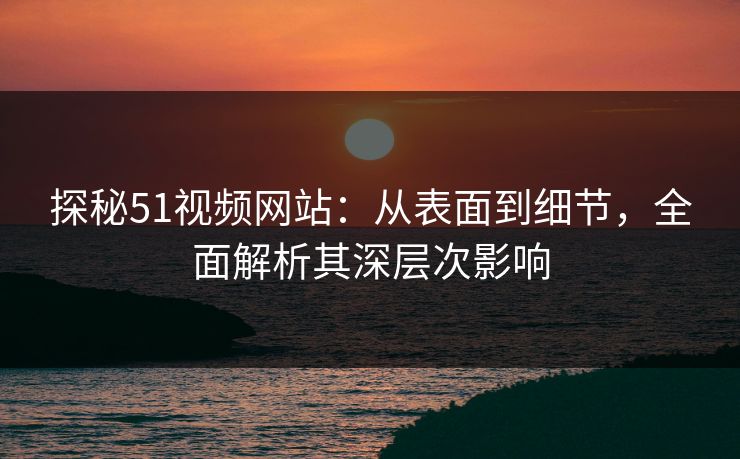 探秘51视频网站：从表面到细节，全面解析其深层次影响