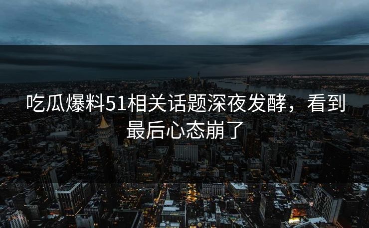 吃瓜爆料51相关话题深夜发酵，看到最后心态崩了