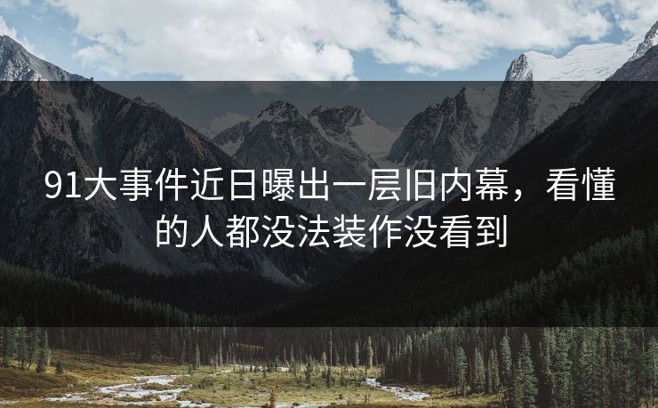 91大事件近日曝出一层旧内幕，看懂的人都没法装作没看到