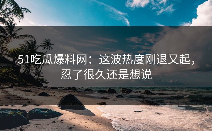 51吃瓜爆料网：这波热度刚退又起，忍了很久还是想说