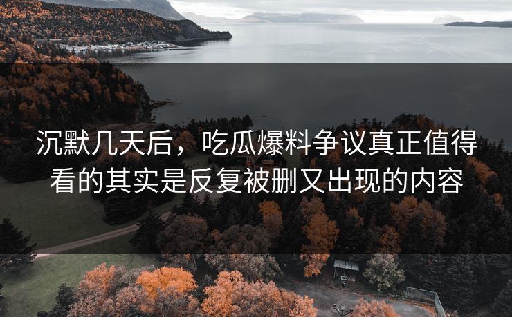 沉默几天后，吃瓜爆料争议真正值得看的其实是反复被删又出现的内容