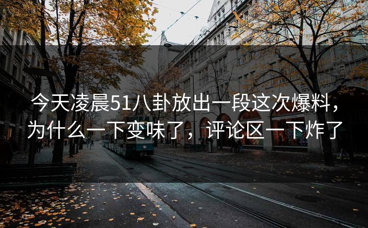 今天凌晨51八卦放出一段这次爆料，为什么一下变味了，评论区一下炸了
