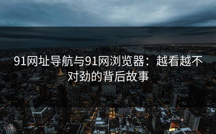91网址导航与91网浏览器：越看越不对劲的背后故事
