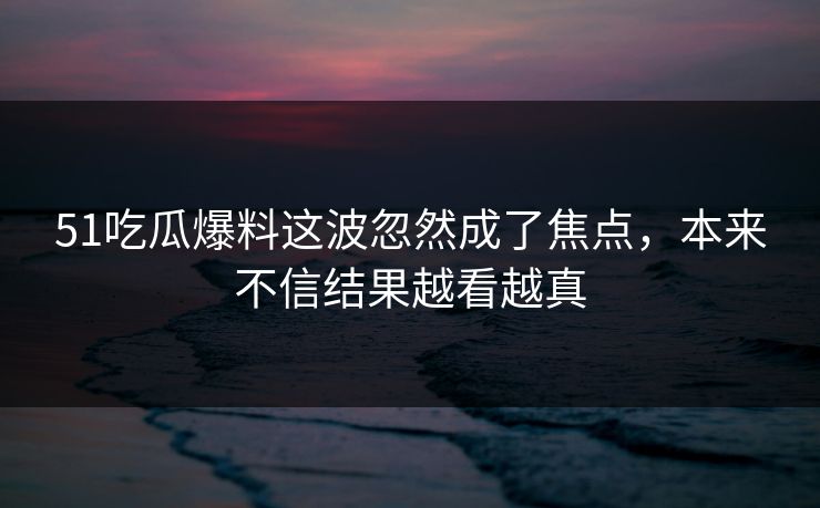 51吃瓜爆料这波忽然成了焦点，本来不信结果越看越真