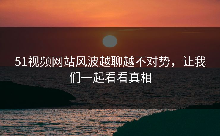 51视频网站风波越聊越不对势，让我们一起看看真相